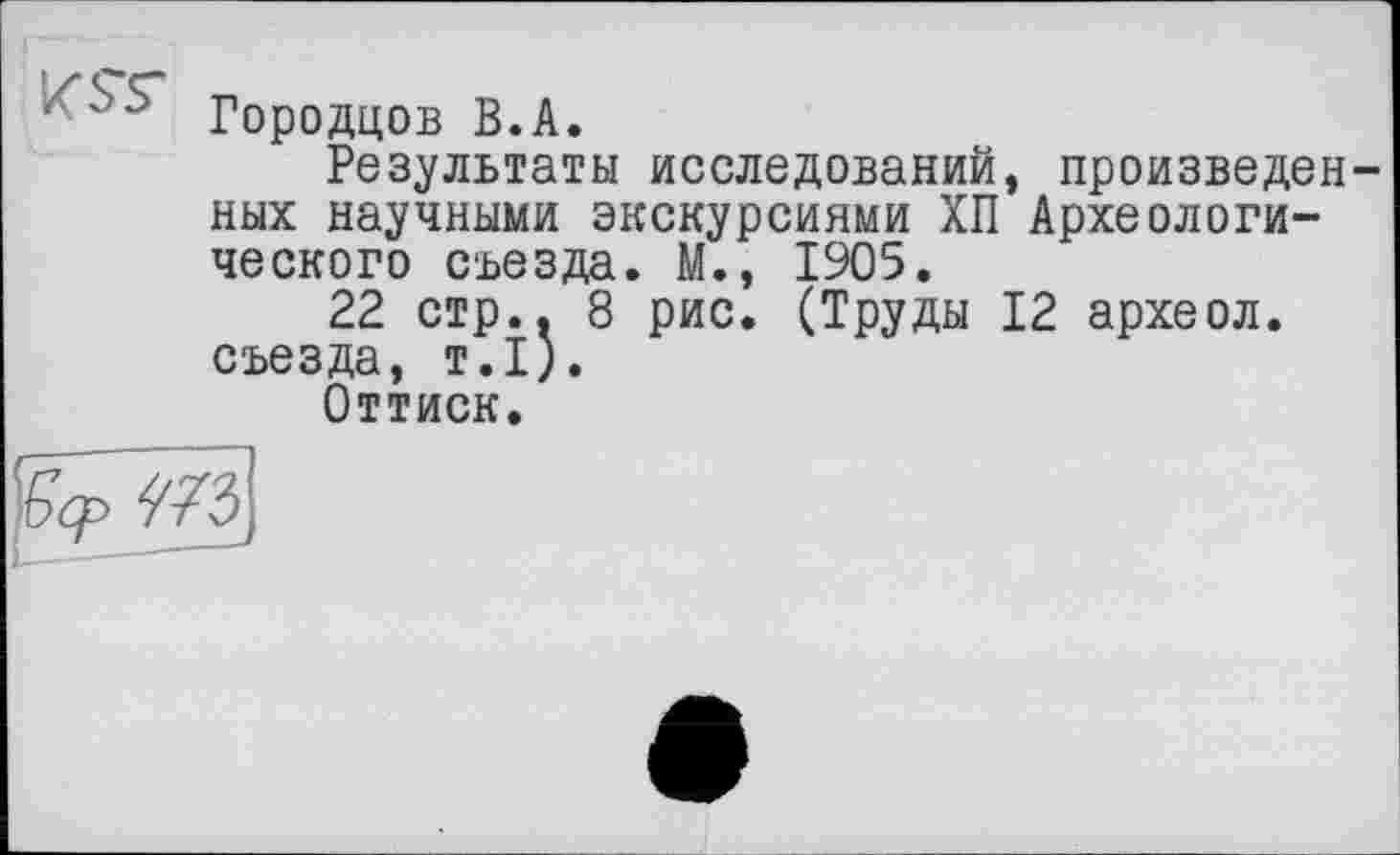 ﻿‘ Городцов В.А.
Результаты исследований, произведенных научными экскурсиями ХП Археологического съезда. М., 1905.
22 стр.. 8 рис. (Труды 12 археол. съезда, т.1).
Оттиск.